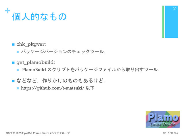 +
個人的なもの
n  chk_pkgver:
n  パッケージバージョンのチェックツール．
n  get_plamobuild:
n  PlamoBuild スクリプトをパッケージファイルから取り出すツール．
n  などなど．作りかけのものもあるけど．
n  https://github.com/t-matsuki/ 以下
2015/10/24
OSC 2015 Tokyo/Fall Plamo Linux メンテナグループ
20
