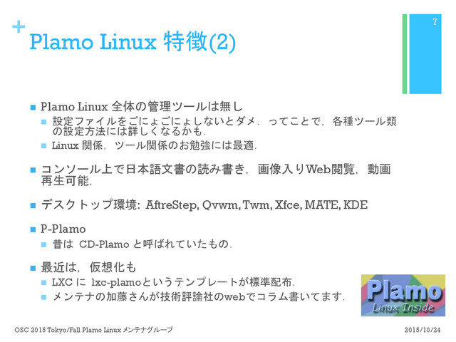 +
Plamo Linux 特徴(2)
n  Plamo Linux 全体の管理ツールは無し
n  設定ファイルをごにょごにょしないとダメ．ってことで，各種ツール類
の設定方法には詳しくなるかも．
n  Linux 関係，ツール関係のお勉強には最適．
n  コンソール上で日本語文書の読み書き，画像入りWeb閲覧，動画
再生可能．
n  デスクトップ環境: AftreStep, Qvwm, Twm, Xfce, MATE, KDE
n  P-Plamo
n  昔は CD-Plamo と呼ばれていたもの．
n  最近は，仮想化も
n  LXC に lxc-plamoというテンプレートが標準配布．
n  メンテナの加藤さんが技術評論社のwebでコラム書いてます．
2015/10/24
OSC 2015 Tokyo/Fall Plamo Linux メンテナグループ
7
