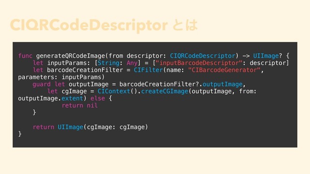 CIQRCodeDescriptor ͱ͸
• iOS 11 Ͱ௥Ճ͞ΕͨڧྗͳΫϥε
• ந৅Ϋϥε CIBarcodeDescriptor ͷαϒΫϥε
• CIFilter Ͱ QRίʔυը૾Λੜ੒͢Δ͜ͱ΋Ͱ͖Δ
func generateQRCodeImage(from descriptor: CIQRCodeDescriptor) -> UIImage? {
let inputParams: [String: Any] = ["inputBarcodeDescriptor": descriptor]
let barcodeCreationFilter = CIFilter(name: "CIBarcodeGenerator",
parameters: inputParams)
guard let outputImage = barcodeCreationFilter?.outputImage,
let cgImage = CIContext().createCGImage(outputImage, from:
outputImage.extent) else {
return nil
}
return UIImage(cgImage: cgImage)
}
