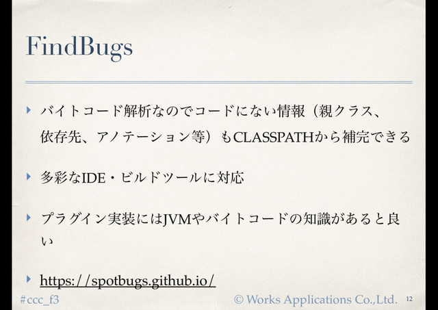 © Works Applications Co.,Ltd.
#ccc_f3
FindBugs
‣ όΠτίʔυղੳͳͷͰίʔυʹͳ͍৘ใʢ਌Ϋϥεɺ 
ґଘઌɺΞϊςʔγϣϯ౳ʣ΋CLASSPATH͔Βิ׬Ͱ͖Δ
‣ ଟ࠼ͳIDEɾϏϧυπʔϧʹରԠ
‣ ϓϥάΠϯ࣮૷ʹ͸JVM΍όΠτίʔυͷ஌͕ࣝ͋Δͱྑ
͍
‣ https://spotbugs.github.io/
12
