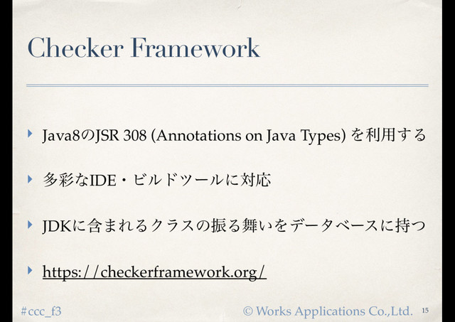 © Works Applications Co.,Ltd.
#ccc_f3
Checker Framework
‣ Java8ͷJSR 308 (Annotations on Java Types) Λར༻͢Δ
‣ ଟ࠼ͳIDEɾϏϧυπʔϧʹରԠ
‣ JDKʹؚ·ΕΔΫϥεͷৼΔ෣͍Λσʔλϕʔεʹ࣋ͭ
‣ https://checkerframework.org/
15
