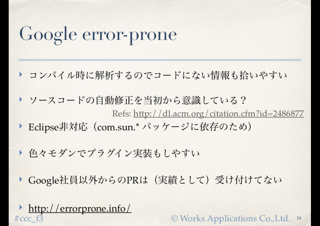 © Works Applications Co.,Ltd.
#ccc_f3
Google error-prone
‣ ίϯύΠϧ࣌ʹղੳ͢ΔͷͰίʔυʹͳ͍৘ใ΋र͍΍͍͢
‣ ιʔείʔυͷࣗಈमਖ਼Λ౰ॳ͔Βҙ͍ࣝͯ͠Δʁ
‣ EclipseඇରԠʢcom.sun.* ύοέʔδʹґଘͷͨΊʣ
‣ ৭ʑϞμϯͰϓϥάΠϯ࣮૷΋͠΍͍͢
‣ GoogleࣾһҎ֎͔ΒͷPR͸ʢ࣮੷ͱͯ͠ʣड͚෇͚ͯͳ͍
‣ http://errorprone.info/
16
Refs: http://dl.acm.org/citation.cfm?id=2486877
