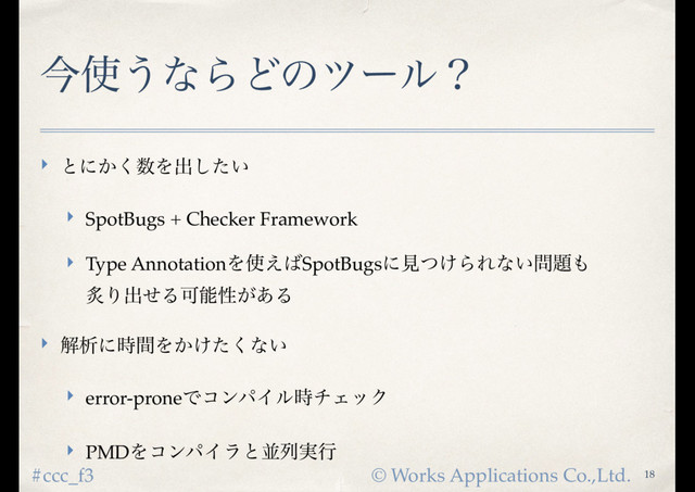 © Works Applications Co.,Ltd.
#ccc_f3
ࠓ࢖͏ͳΒͲͷπʔϧʁ
‣ ͱʹ͔͘਺Λग़͍ͨ͠
‣ SpotBugs + Checker Framework
‣ Type AnnotationΛ࢖͑͹SpotBugsʹݟ͚ͭΒΕͳ͍໰୊΋ 
ᖰΓग़ͤΔՄೳੑ͕͋Δ
‣ ղੳʹ࣌ؒΛ͔͚ͨ͘ͳ͍
‣ error-proneͰίϯύΠϧ࣌νΣοΫ
‣ PMDΛίϯύΠϥͱฒྻ࣮ߦ
18

