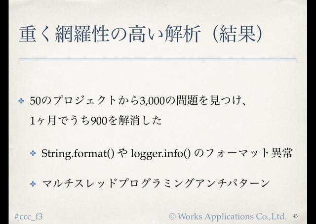 © Works Applications Co.,Ltd.
#ccc_f3
ॏ͘໢ཏੑͷߴ͍ղੳʢ݁Ռʣ
✤ 50ͷϓϩδΣΫτ͔Β3,000ͷ໰୊Λݟ͚ͭɺ 
1ϲ݄Ͱ͏ͪ900Λղফͨ͠
✤ String.format() ΍ logger.info() ͷϑΥʔϚοτҟৗ
✤ ϚϧνεϨουϓϩάϥϛϯάΞϯνύλʔϯ
43
