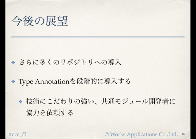 © Works Applications Co.,Ltd.
#ccc_f3
ࠓޙͷల๬
✤ ͞Βʹଟ͘ͷϦϙδτϦ΁ͷಋೖ
✤ Type AnnotationΛஈ֊తʹಋೖ͢Δ
✤ ٕज़ʹͩ͜ΘΓͷڧ͍ɺڞ௨Ϟδϡʔϧ։ൃऀʹ 
ڠྗΛґཔ͢Δ
46
