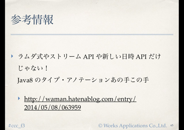© Works Applications Co.,Ltd.
#ccc_f3
ࢀߟ৘ใ
‣ ϥϜμࣜ΍ετϦʔϜ API ΍৽͍͠೔࣌ API ͚ͩ
͡Όͳ͍ʂ 
Java8 ͷλΠϓɾΞϊςʔγϣϯ͋ͷख͜ͷख
‣ http://waman.hatenablog.com/entry/
2014/05/08/063959
65
