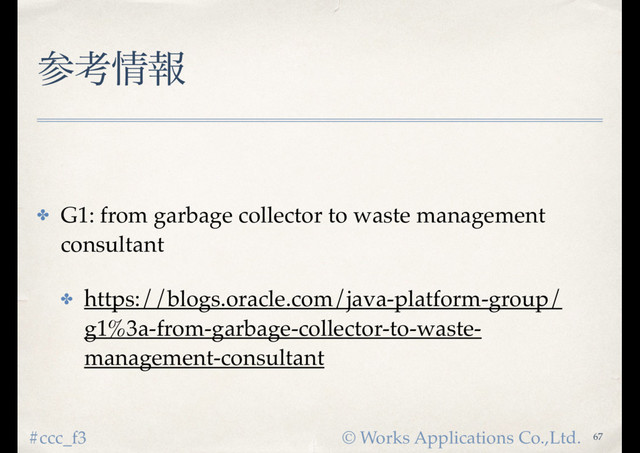 © Works Applications Co.,Ltd.
#ccc_f3
ࢀߟ৘ใ
✤ G1: from garbage collector to waste management
consultant
✤ https://blogs.oracle.com/java-platform-group/
g1%3a-from-garbage-collector-to-waste-
management-consultant
67
