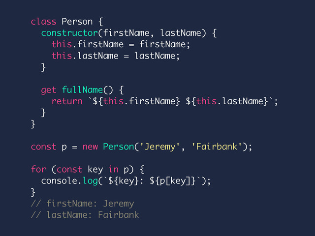 class Person {
constructor(firstName, lastName) {
this.firstName = firstName;
this.lastName = lastName;
}
get fullName() {
return `${this.firstName} ${this.lastName}`;
}
}
const p = new Person('Jeremy', 'Fairbank');
for (const key in p) {
console.log(`${key}: ${p[key]}`);
}
// firstName: Jeremy
// lastName: Fairbank

