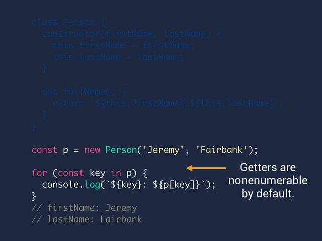 class Person {
constructor(firstName, lastName) {
this.firstName = firstName;
this.lastName = lastName;
}
get fullName() {
return `${this.firstName} ${this.lastName}`;
}
}
const p = new Person('Jeremy', 'Fairbank');
for (const key in p) {
console.log(`${key}: ${p[key]}`);
}
// firstName: Jeremy
// lastName: Fairbank
Getters are
nonenumerable
by default.
