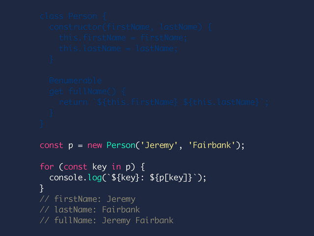 class Person {
constructor(firstName, lastName) {
this.firstName = firstName;
this.lastName = lastName;
}
@enumerable
get fullName() {
return `${this.firstName} ${this.lastName}`;
}
}
const p = new Person('Jeremy', 'Fairbank');
for (const key in p) {
console.log(`${key}: ${p[key]}`);
}
// firstName: Jeremy
// lastName: Fairbank
// fullName: Jeremy Fairbank
