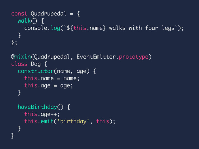 const Quadrupedal = {
walk() {
console.log(`${this.name} walks with four legs`);
}
};
@mixin(Quadrupedal, EventEmitter.prototype)
class Dog {
constructor(name, age) {
this.name = name;
this.age = age;
}
haveBirthday() {
this.age++;
this.emit('birthday', this);
}
}
