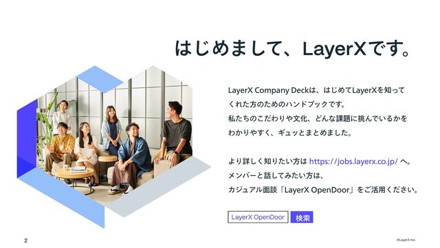 LayerX Company Deckは、はじめてLayerXを知って

くれた方のためのハンドブックです。

私たちのこだわりや文化、どんな課題に挑んでいるかを

わかりやすく、ギュッとまとめました。
 
より詳しく知りたい方は へ。 

メンバーと話してみたい方は、

カジュアル面談「LayerX OpenDoor」をご活用ください。
https://jobs.layerx.co.jp/
©LayerX Inc.
2
検索
LayerX OpenDoor
はじめまして、LayerXです。
