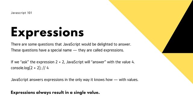 Expressions
Javascript 101
There are some questions that JavaScript would be delighted to answer.
These questions have a special name — they are called expressions.
If we “ask” the expression 2 + 2, JavaScript will “answer” with the value 4.
console.log(2 + 2); // 4
JavaScript answers expressions in the only way it knows how — with values.
Expressions always result in a single value.
