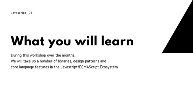 What you will learn
Javascript 101
During this workshop over the months,
We will take up a number of libraries, design patterns and
core language features in the Javascript/ECMAScript Ecosystem

