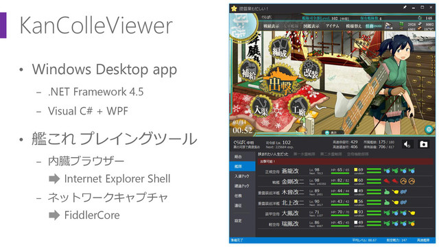 KanColleViewer
• Windows Desktop app
− .NET Framework 4.5
− Visual C# + WPF
• 艦これ プレイングツール
− 内臓ブラウザー
Internet Explorer Shell
− ネットワークキャプチャ
FiddlerCore
