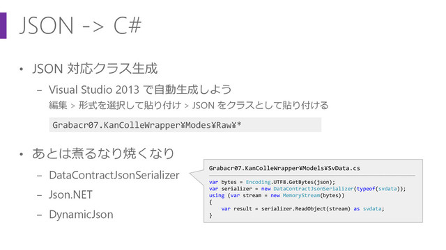 JSON -> C#
• JSON 対応クラス生成
− Visual Studio 2013 で自動生成しよう
編集 > 形式を選択して貼り付け > JSON をクラスとして貼り付ける
• あとは煮るなり焼くなり
− DataContractJsonSerializer
− Json.NET
− DynamicJson
Grabacr07.KanColleWrapper¥Models¥SvData.cs
―――――――――――――――――――――――――――――――――――――――――――――――――――――――――――――――――――
var bytes = Encoding.UTF8.GetBytes(json);
var serializer = new DataContractJsonSerializer(typeof(svdata));
using (var stream = new MemoryStream(bytes))
{
var result = serializer.ReadObject(stream) as svdata;
}
Grabacr07.KanColleWrapper¥Modes¥Raw¥*
