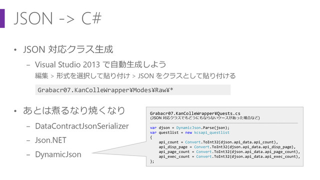 JSON -> C#
• JSON 対応クラス生成
− Visual Studio 2013 で自動生成しよう
編集 > 形式を選択して貼り付け > JSON をクラスとして貼り付ける
• あとは煮るなり焼くなり
− DataContractJsonSerializer
− Json.NET
− DynamicJson
Grabacr07.KanColleWrapper¥Quests.cs
(JSON 対応クラスでもどうにもならないケースがあった場合など)
―――――――――――――――――――――――――――――――――――――――――――――――――――――――――――――――――――
var djson = DynamicJson.Parse(json);
var questlist = new kcsapi_questlist
{
api_count = Convert.ToInt32(djson.api_data.api_count),
api_disp_page = Convert.ToInt32(djson.api_data.api_disp_page),
api_page_count = Convert.ToInt32(djson.api_data.api_page_count),
api_exec_count = Convert.ToInt32(djson.api_data.api_exec_count),
};
Grabacr07.KanColleWrapper¥Modes¥Raw¥*
