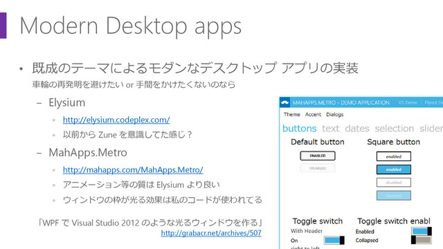 Modern Desktop apps
• 既成のテーマによるモダンなデスクトップ アプリの実装
車輪の再発明を避けたい or 手間をかけたくないのなら
− Elysium
▫ http://elysium.codeplex.com/
▫ 以前から Zune を意識してた感じ？
− MahApps.Metro
▫ http://mahapps.com/MahApps.Metro/
▫ アニメーション等の質は Elysium より良い
▫ ウィンドウの枠が光る効果は私のコードが使われてる
「WPF で Visual Studio 2012 のような光るウィンドウを作る」
http://grabacr.net/archives/507 _
