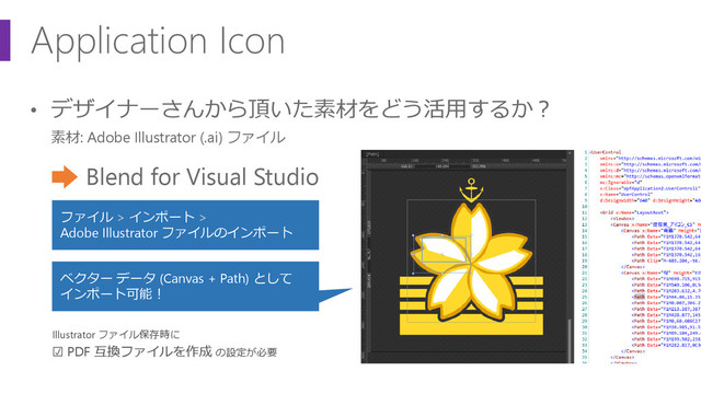 Application Icon
• デザイナーさんから頂いた素材をどう活用するか？
素材: Adobe Illustrator (.ai) ファイル
Blend for Visual Studio
Illustrator ファイル保存時に
☑ PDF 互換ファイルを作成 の設定が必要
ファイル > インポート >
Adobe Illustrator ファイルのインポート
ベクター データ (Canvas + Path) として
インポート可能！

