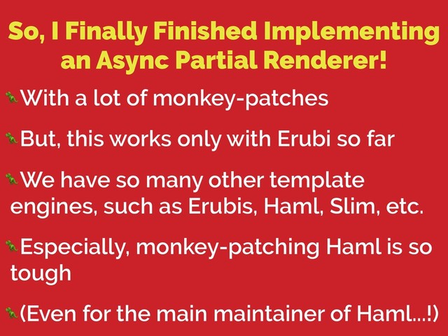 So, I Finally Finished Implementing
an Async Partial Renderer!
With a lot of monkey-patches
But, this works only with Erubi so far
We have so many other template
engines, such as Erubis, Haml, Slim, etc.
Especially, monkey-patching Haml is so
tough
(Even for the main maintainer of Haml...!)
