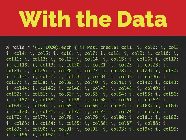 With the Data
% rails r '(1..1000).each {|i| Post.create! col1: i, col2: i, col3:
i, col4: i, col5: i, col6: i, col7: i, col8: i, col9: i, col10: i,
col11: i, col12: i, col13: i, col14: i, col15: i, col16: i, col17:
i, col18: i, col19: i, col20: i, col21: i, col22: i, col23: i,
col24: i, col25: i, col26: i, col27: i, col28: i, col29: i, col30:
i, col31: i, col32: i, col33: i, col34: i, col35: i, col36: i,
col37: i, col38: i, col39: i, col40: i, col41: i, col42: i, col43:
i, col44: i, col45: i, col46: i, col47: i, col48: i, col49: i,
col50: i, col51: i, col52: i, col53: i, col54: i, col55: i, col56:
i, col57: i, col58: i, col59: i, col60: i, col61: i, col62: i,
col63: i, col64: i, col65: i, col66: i, col67: i, col68: i, col69:
i, col70: i, col71: i, col72: i, col73: i, col74: i, col75: i,
col76: i, col77: i, col78: i, col79: i, col80: i, col81: i, col82:
i, col83: i, col84: i, col85: i, col86: i, col87: i, col88: i,
col89: i, col90: i, col91: i, col92: i, col93: i, col94: i, col95:
i, col96: i, col97: i }'
