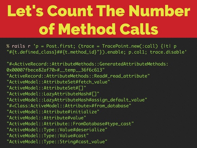 Let's Count The Number
of Method Calls
% rails r 'p = Post.first; (trace = TracePoint.new(:call) {|t| p
"#{t.defined_class}##{t.method_id}"}).enable; p.col1; trace.disable'
"##__temp__36f6c613"
"ActiveRecord::AttributeMethods::Read#_read_attribute"
"ActiveModel::AttributeSet#fetch_value"
"ActiveModel::AttributeSet#[]"
"ActiveModel::LazyAttributeHash#[]"
"ActiveModel::LazyAttributeHash#assign_default_value"
"##from_database"
"ActiveModel::Attribute#initialize"
"ActiveModel::Attribute#value"
"ActiveModel::Attribute::FromDatabase#type_cast"
"ActiveModel::Type::Value#deserialize"
"ActiveModel::Type::Value#cast"
"ActiveModel::Type::String#cast_value"
