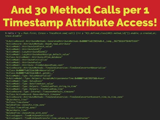 And 30 Method Calls per 1
Timestamp Attribute Access!
% rails r 'p = Post.first; (trace = TracePoint.new(:call) {|t| p "#{t.defined_class}##{t.method_id}"}).enable; p.created_at;
trace.disable'
"##__temp__36275616475646f51647"
"ActiveRecord::AttributeMethods::Read#_read_attribute"
"ActiveModel::AttributeSet#fetch_value"
"ActiveModel::AttributeSet#[]"
"ActiveModel::LazyAttributeHash#[]"
"ActiveModel::LazyAttributeHash#assign_default_value"
"##from_database"
"ActiveModel::Attribute#initialize"
"ActiveModel::Attribute#value"
"ActiveModel::Attribute::FromDatabase#type_cast"
"ActiveRecord::AttributeMethods::TimeZoneConversion::TimeZoneConverter#deserialize"
"##deserialize"
"##__getobj__"
"ActiveModel::Type::Value#deserialize"
"##cast"
"ActiveModel::Type::Value#cast"
"ActiveModel::Type::DateTime#cast_value"
"ActiveModel::Type::Helpers::TimeValue#fast_string_to_time"
"ActiveModel::Type::Helpers::TimeValue#new_time"
"ActiveRecord::Type::Internal::Timezone#default_timezone"
"##default_timezone"
"ActiveRecord::AttributeMethods::TimeZoneConversion::TimeZoneConverter#convert_time_to_time_zone"
"Object#acts_like?"
"##zone"
"DateAndTime::Zones#in_time_zone"
"##find_zone!"
"Object#acts_like?"
"DateAndTime::Zones#time_with_zone"
"ActiveSupport::TimeWithZone#initialize"
"ActiveSupport::TimeWithZone#transfer_time_values_to_utc_constructor"
