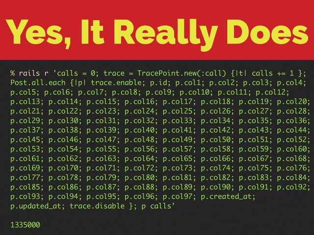 Yes, It Really Does
% rails r 'calls = 0; trace = TracePoint.new(:call) {|t| calls += 1 };
Post.all.each {|p| trace.enable; p.id; p.col1; p.col2; p.col3; p.col4;
p.col5; p.col6; p.col7; p.col8; p.col9; p.col10; p.col11; p.col12;
p.col13; p.col14; p.col15; p.col16; p.col17; p.col18; p.col19; p.col20;
p.col21; p.col22; p.col23; p.col24; p.col25; p.col26; p.col27; p.col28;
p.col29; p.col30; p.col31; p.col32; p.col33; p.col34; p.col35; p.col36;
p.col37; p.col38; p.col39; p.col40; p.col41; p.col42; p.col43; p.col44;
p.col45; p.col46; p.col47; p.col48; p.col49; p.col50; p.col51; p.col52;
p.col53; p.col54; p.col55; p.col56; p.col57; p.col58; p.col59; p.col60;
p.col61; p.col62; p.col63; p.col64; p.col65; p.col66; p.col67; p.col68;
p.col69; p.col70; p.col71; p.col72; p.col73; p.col74; p.col75; p.col76;
p.col77; p.col78; p.col79; p.col80; p.col81; p.col82; p.col83; p.col84;
p.col85; p.col86; p.col87; p.col88; p.col89; p.col90; p.col91; p.col92;
p.col93; p.col94; p.col95; p.col96; p.col97; p.created_at;
p.updated_at; trace.disable }; p calls'
1335000
