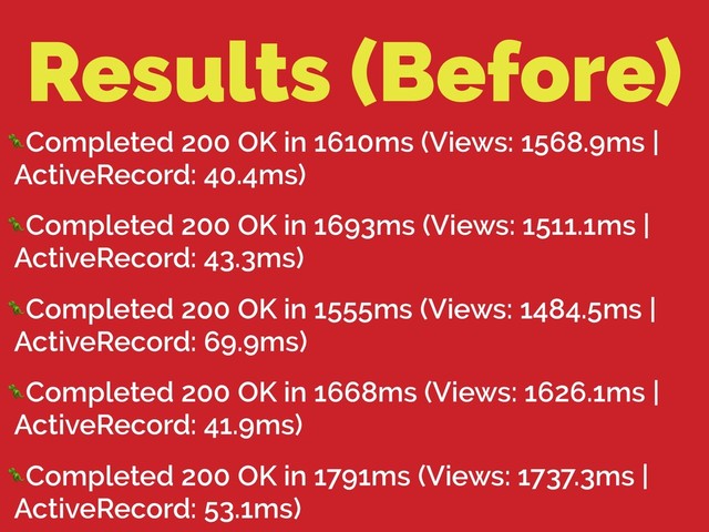 Results (Before)
Completed 200 OK in 1610ms (Views: 1568.9ms |
ActiveRecord: 40.4ms)
Completed 200 OK in 1693ms (Views: 1511.1ms |
ActiveRecord: 43.3ms)
Completed 200 OK in 1555ms (Views: 1484.5ms |
ActiveRecord: 69.9ms)
Completed 200 OK in 1668ms (Views: 1626.1ms |
ActiveRecord: 41.9ms)
Completed 200 OK in 1791ms (Views: 1737.3ms |
ActiveRecord: 53.1ms)
