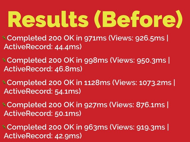Results (Before)
Completed 200 OK in 971ms (Views: 926.5ms |
ActiveRecord: 44.4ms)
Completed 200 OK in 998ms (Views: 950.3ms |
ActiveRecord: 46.8ms)
Completed 200 OK in 1128ms (Views: 1073.2ms |
ActiveRecord: 54.1ms)
Completed 200 OK in 927ms (Views: 876.1ms |
ActiveRecord: 50.1ms)
Completed 200 OK in 963ms (Views: 919.3ms |
ActiveRecord: 42.9ms)
