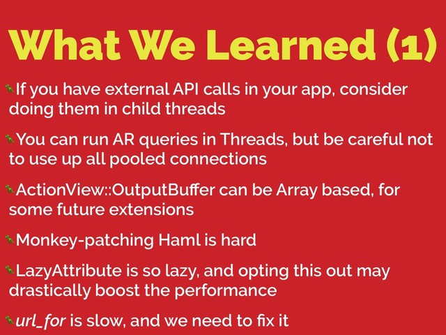 What We Learned (1)
If you have external API calls in your app, consider
doing them in child threads
You can run AR queries in Threads, but be careful not
to use up all pooled connections
ActionView::OutputBuﬀer can be Array based, for
some future extensions
Monkey-patching Haml is hard
LazyAttribute is so lazy, and opting this out may
drastically boost the performance
url_for is slow, and we need to ﬁx it
