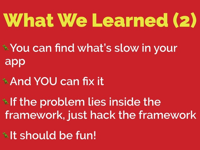 What We Learned (2)
You can ﬁnd what’s slow in your
app
And YOU can ﬁx it
If the problem lies inside the
framework, just hack the framework
It should be fun!
