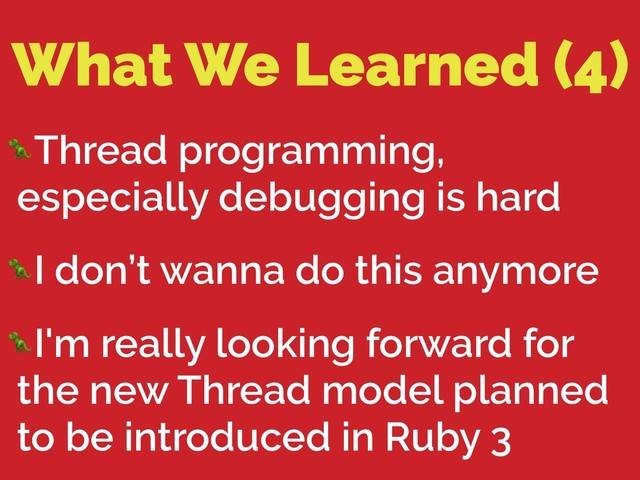 What We Learned (4)
Thread programming,
especially debugging is hard
I don’t wanna do this anymore
I'm really looking forward for
the new Thread model planned
to be introduced in Ruby 3
