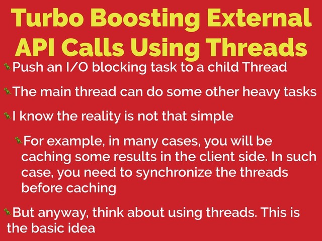 Turbo Boosting External
API Calls Using Threads
Push an I/O blocking task to a child Thread
The main thread can do some other heavy tasks
I know the reality is not that simple
For example, in many cases, you will be
caching some results in the client side. In such
case, you need to synchronize the threads
before caching
But anyway, think about using threads. This is
the basic idea

