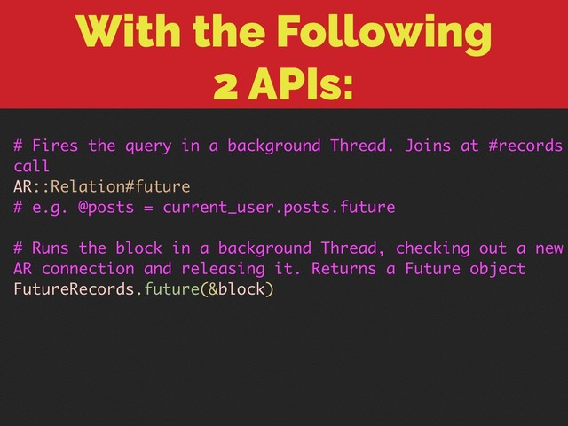 With the Following 
2 APIs:
# Fires the query in a background Thread. Joins at #records
call
AR::Relation#future
# e.g. @posts = current_user.posts.future
# Runs the block in a background Thread, checking out a new
AR connection and releasing it. Returns a Future object
FutureRecords.future(&block)
