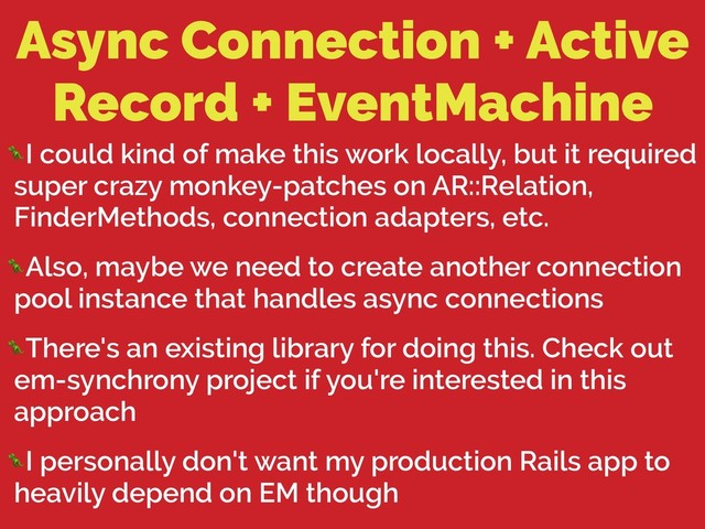Async Connection + Active
Record + EventMachine
I could kind of make this work locally, but it required
super crazy monkey-patches on AR::Relation,
FinderMethods, connection adapters, etc.
Also, maybe we need to create another connection
pool instance that handles async connections
There's an existing library for doing this. Check out
em-synchrony project if you're interested in this
approach
I personally don't want my production Rails app to
heavily depend on EM though
