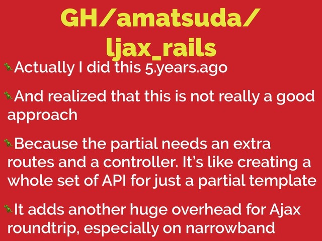 GH/amatsuda/
ljax_rails
Actually I did this 5.years.ago
And realized that this is not really a good
approach
Because the partial needs an extra
routes and a controller. It’s like creating a
whole set of API for just a partial template
It adds another huge overhead for Ajax
roundtrip, especially on narrowband
