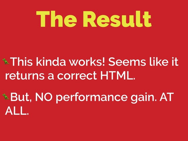 The Result
This kinda works! Seems like it
returns a correct HTML.
But, NO performance gain. AT
ALL.
