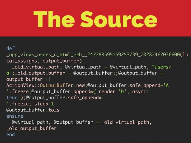 The Source
def
_app_views_users_a_html_erb__247788595159253739_70287467036600(lo
cal_assigns, output_buffer)
_old_virtual_path, @virtual_path = @virtual_path, "users/
a";_old_output_buffer = @output_buffer;;@output_buffer =
output_buffer ||
ActionView::OutputBuffer.new;@output_buffer.safe_append='A
'.freeze;@output_buffer.append=( render 'b', async:
true );@output_buffer.safe_append='
'.freeze; sleep 1
@output_buffer.to_s
ensure
@virtual_path, @output_buffer = _old_virtual_path,
_old_output_buffer
end
