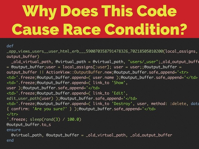Why Does This Code
Cause Race Condition?
def
_app_views_users__user_html_erb___590070358791478326_70218505010200(local_assigns,
output_buffer)
_old_virtual_path, @virtual_path = @virtual_path, "users/_user";_old_output_buffe
= @output_buffer;user = local_assigns[:user]; user = user;;@output_buffer =
output_buffer || ActionView::OutputBuffer.new;@output_buffer.safe_append='
'.freeze;@output_buffer.append=( user.name );@output_buffer.safe_append='
'.freeze;@output_buffer.append=( link_to 'Show',
user );@output_buffer.safe_append='
'.freeze;@output_buffer.append=( link_to 'Edit',
edit_user_path(user) );@output_buffer.safe_append='
'.freeze;@output_buffer.append=( link_to 'Destroy', user, method: :delete, data
{ confirm: 'Are you sure?' } );@output_buffer.safe_append='

'.freeze; sleep(rand(3) / 100.0)
@output_buffer.to_s
ensure
@virtual_path, @output_buffer = _old_virtual_path, _old_output_buffer
end
