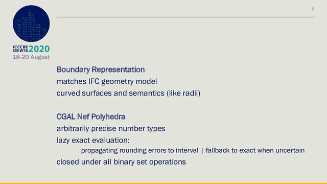 18-20 August
8
Boundary Representation
matches IFC geometry model
curved surfaces and semantics (like radii)
CGAL Nef Polyhedra
arbitrarily precise number types
lazy exact evaluation:
propagating rounding errors to interval | fallback to exact when uncertain
closed under all binary set operations
