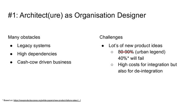Many obstacles
● Legacy systems
● High dependencies
● Cash-cow driven business
Challenges
● Lot’s of new product ideas
○ 80-90% (urban legend)
40%* will fail
○ High costs for integration but
also for de-integration
#1: Architect(ure) as Organisation Designer
* Based on: https://newproductsuccess.org/white-papers/new-product-failure-rates-[...]
