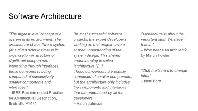 "The highest level concept of a
system in its environment. The
architecture of a software system
(at a given point in time) is its
organization or structure of
significant components
interacting through interfaces,
those components being
composed of successively
smaller components and
interfaces."
– IEEE Recommended Practice
for Architectural Description,
IEEE Std P1471
"In most successful software
projects, the expert developers
working on that project have a
shared understanding of the
system design. This shared
understanding is called
‘architecture.’ [...]
These components are usually
composed of smaller components,
but the architecture only includes
the components and interfaces
that are understood by all the
developers."
– Ralph Johnson
"Architecture is about the
important stuff. Whatever
that is."
– Who needs an architect?,
by Martin Fowler
"Stuff that's hard to change
later."
– Neal Ford
Software Architecture
