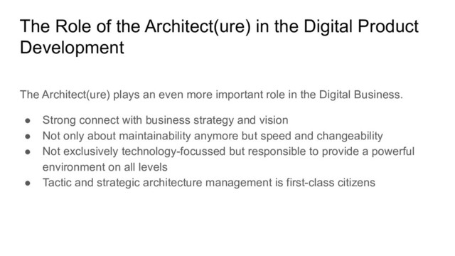 The Role of the Architect(ure) in the Digital Product
Development
The Architect(ure) plays an even more important role in the Digital Business.
● Strong connect with business strategy and vision
● Not only about maintainability anymore but speed and changeability
● Not exclusively technology-focussed but responsible to provide a powerful
environment on all levels
● Tactic and strategic architecture management is first-class citizens

