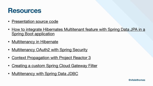 Resources
• Presentation source code

• How to integrate Hibernates Multitenant feature with Spring Data JPA in a
Spring Boot application

• Multitenancy in Hibernate

• Multitenancy OAuth2 with Spring Security

• Context Propagation with Project Reactor 3

• Creating a custom Spring Cloud Gateway Filter

• Multitenancy with Spring Data JDBC
@vitalethomas
