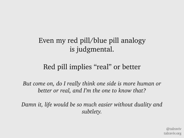 @talraviv
talraviv.org
Even my red pill/blue pill analogy
is judgmental.
Red pill implies “real” or better
But come on, do I really think one side is more human or
better or real, and I’m the one to know that?
Damn it, life would be so much easier without duality and
subtlety.
