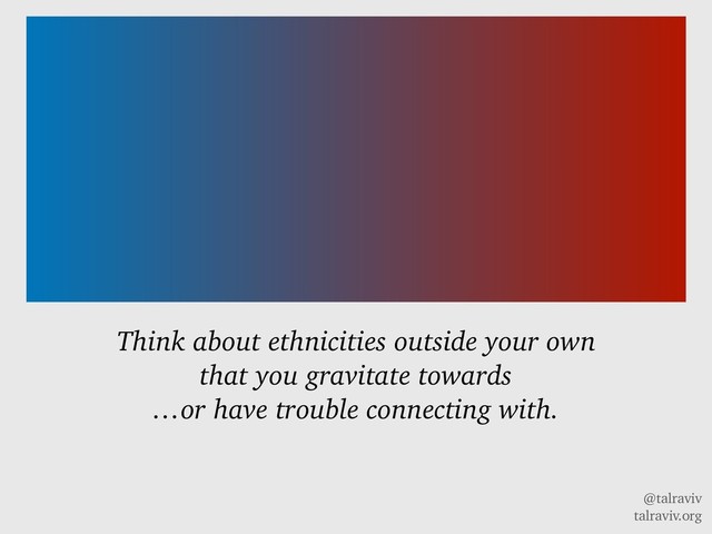 @talraviv
talraviv.org
Think about ethnicities outside your own
that you gravitate towards
…or have trouble connecting with.
