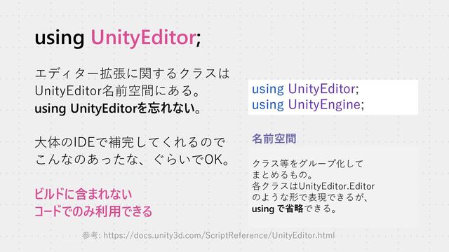 using UnityEditor;
エディター拡張に関するクラスは
UnityEditor名前空間にある。
using UnityEditorを忘れない。
大体のIDEで補完してくれるので
こんなのあったな、ぐらいでOK。
ビルドに含まれない
コードでのみ利用できる
using UnityEditor;
using UnityEngine;
クラス等をグループ化して
まとめるもの。
各クラスはUnityEditor.Editor
のような形で表現できるが、
using で省略できる。
名前空間
参考: https://docs.unity3d.com/ScriptReference/UnityEditor.html
