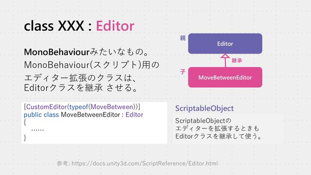 class XXX : Editor
MonoBehaviourみたいなもの。
MonoBehaviour(スクリプト)用の
エディター拡張のクラスは、
Editorクラスを継承 させる。
[CustomEditor(typeof(MoveBetween))]
public class MoveBetweenEditor : Editor
{
……
}
ScriptableObjectの
エディターを拡張するときも
Editorクラスを継承して使う。
ScriptableObject
Editor
MoveBetweenEditor
継承
親
子
参考: https://docs.unity3d.com/ScriptReference/Editor.html
