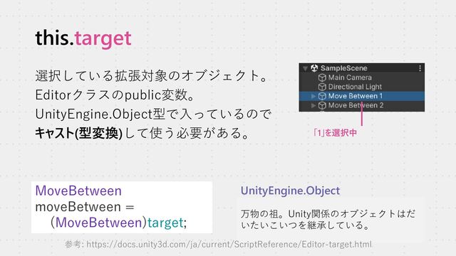 this.target
選択している拡張対象のオブジェクト。
Editorクラスのpublic変数。
UnityEngine.Object型で入っているので
キャスト(型変換)して使う必要がある。
MoveBetween
moveBetween =
(MoveBetween)target;
万物の祖。Unity関係のオブジェクトはだ
いたいこいつを継承している。
UnityEngine.Object
「1」を選択中
参考: https://docs.unity3d.com/ja/current/ScriptReference/Editor-target.html
